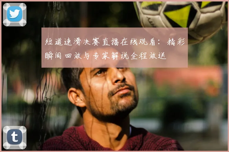 短道速滑决赛直播在线观看:精彩瞬间回放与专家解说全程放送